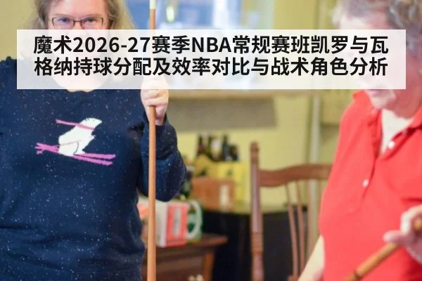 魔术2026-27赛季NBA常规赛班凯罗与瓦格纳持球分配及效率对比与战术角色分析