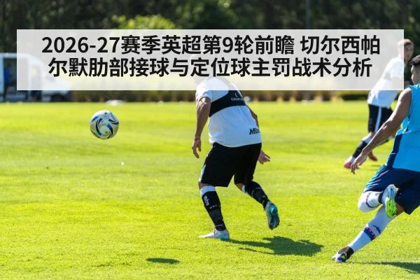 2026-27赛季英超第9轮前瞻 切尔西帕尔默肋部接球与定位球主罚战术分析